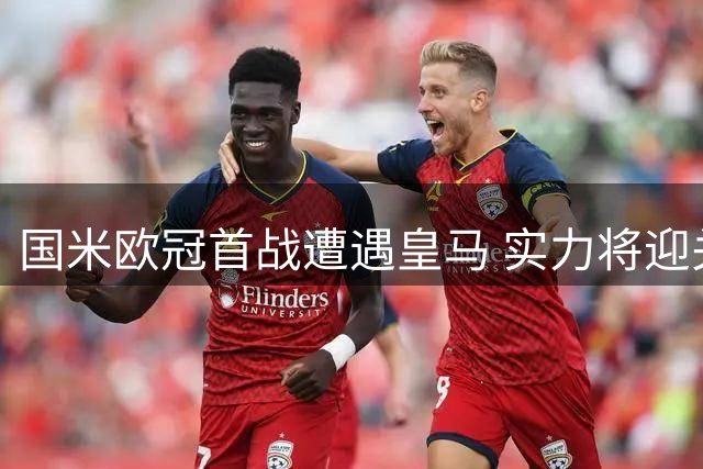 国米欧冠首战遭遇皇马 实力将迎关键检验