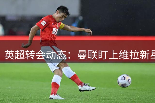 英超转会动态：曼联盯上维拉新星 俱乐部紧急启动续约谈判